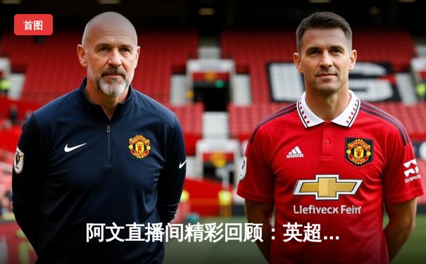 阿文直播间精彩回顾：英超双红会曼联3-2绝杀利物浦，拉什福德梅开二度创纪录