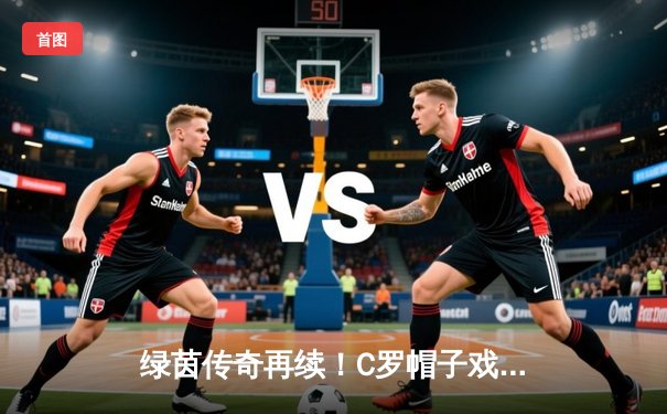 绿茵传奇再续！C罗帽子戏法令老东家饮恨，178直播红豆吖直播间阿文直播间回放引热议