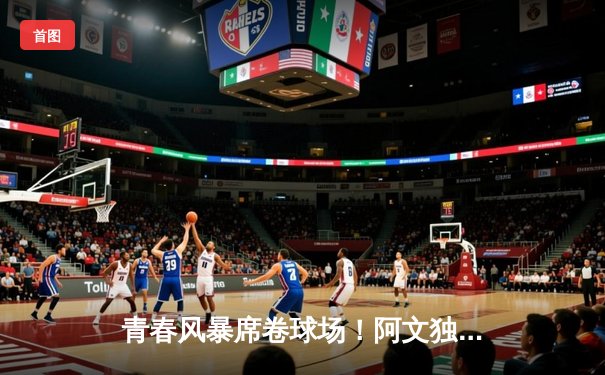 青春风暴席卷球场！阿文独揽35分率队逆转，关键三分锁定胜局